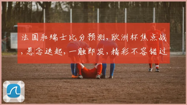 法国和瑞士比分预测,欧洲杯焦点战,悬念迭起,一触即发,精彩不容错过,敬请期待