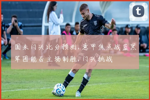 国米门兴比分预测,意甲焦点战蓝黑军团能否主场制胜,门兴挑战