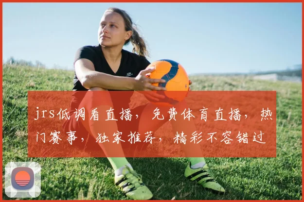 jrs低调看直播，免费体育直播，热门赛事，独家推荐，精彩不容错过，一网打尽