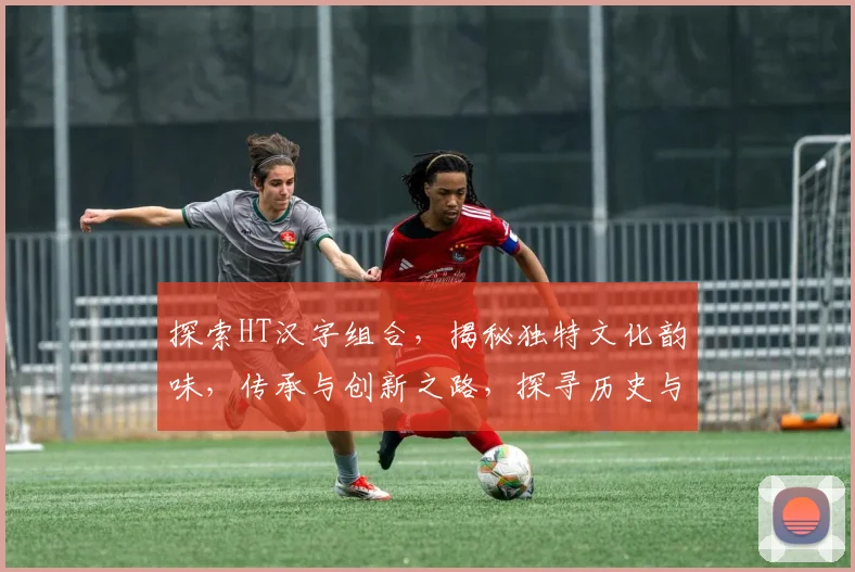 探索HT汉字组合，揭秘独特文化韵味，传承与创新之路，探寻历史与现代交汇点